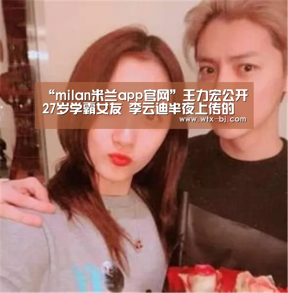 “milan米兰app官网”王力宏公开27岁学霸女友 李云迪半夜上传的女友照(图2) 米兰官方网站