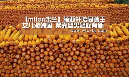 【milan米兰】萧亚轩陪同赌王女儿游韩国 紧靠型男疑似有新欢(图2) milan米兰app官网