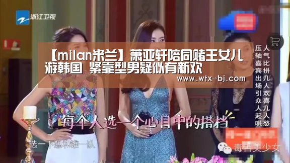 【milan米兰】萧亚轩陪同赌王女儿游韩国 紧靠型男疑似有新欢(图3) milan米兰app官网